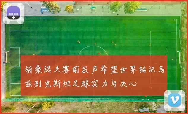 胡桑诺夫赛前发声希望世界铭记乌兹别克斯坦足球实力与决心