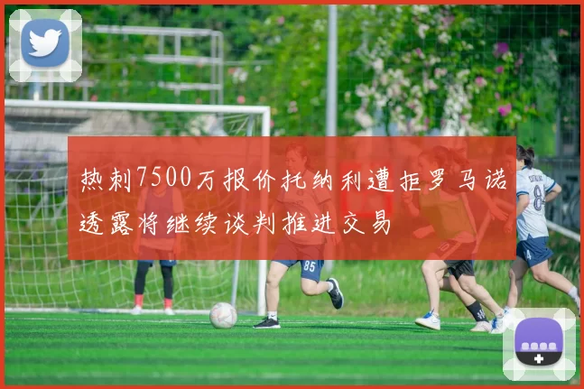 热刺7500万报价托纳利遭拒罗马诺透露将继续谈判推进交易