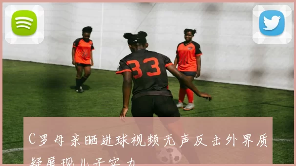C罗母亲晒进球视频无声反击外界质疑展现儿子实力