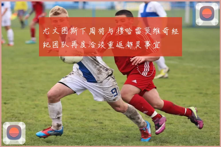 尤文图斯下周将与穆哈雷莫维奇经纪团队再度洽谈重返都灵事宜