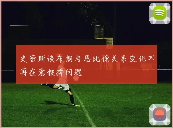 史密斯谈布朗与恩比德关系变化不再在意假摔问题